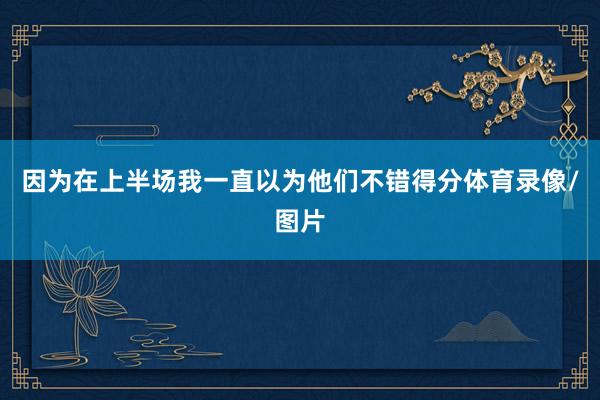 因为在上半场我一直以为他们不错得分体育录像/图片