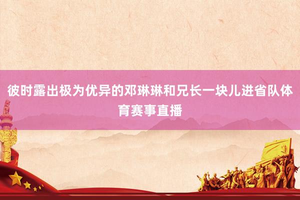 彼时露出极为优异的邓琳琳和兄长一块儿进省队体育赛事直播
