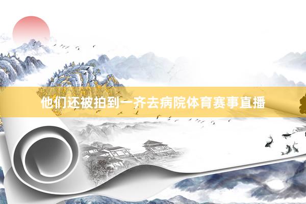 他们还被拍到一齐去病院体育赛事直播