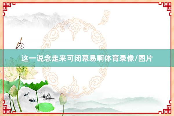 这一说念走来可闭幕易啊体育录像/图片