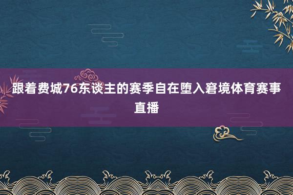 跟着费城76东谈主的赛季自在堕入窘境体育赛事直播