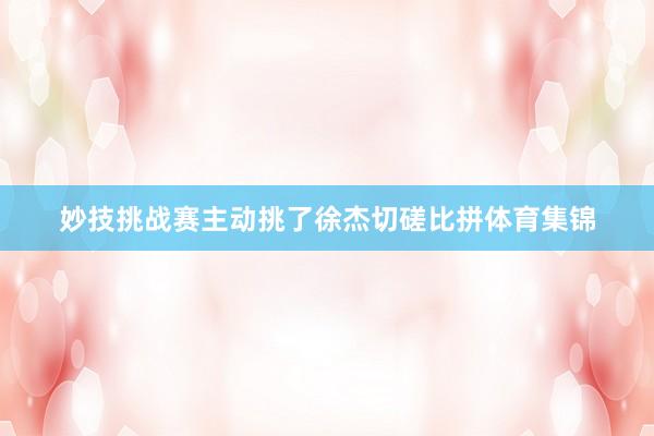 妙技挑战赛主动挑了徐杰切磋比拼体育集锦