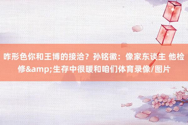 咋形色你和王博的接洽？孙铭徽：像家东谈主 他检修&生存中很暖和咱们体育录像/图片