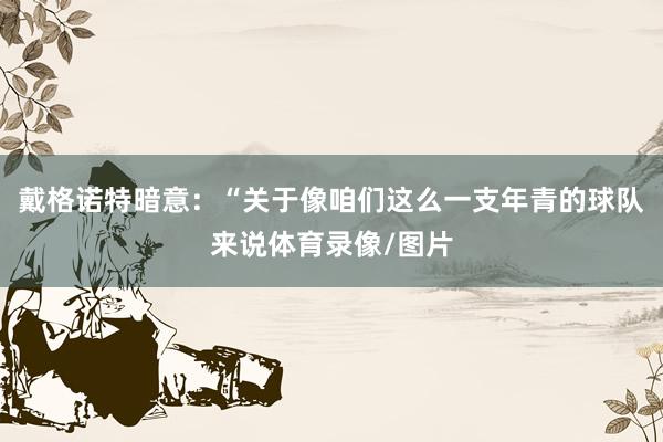 戴格诺特暗意：“关于像咱们这么一支年青的球队来说体育录像/图片