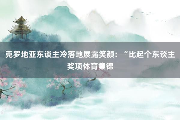 克罗地亚东谈主冷落地展露笑颜：“比起个东谈主奖项体育集锦