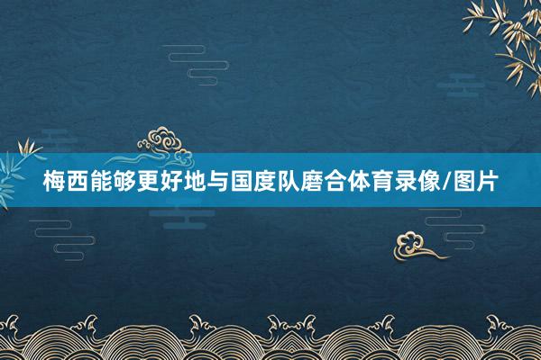 梅西能够更好地与国度队磨合体育录像/图片
