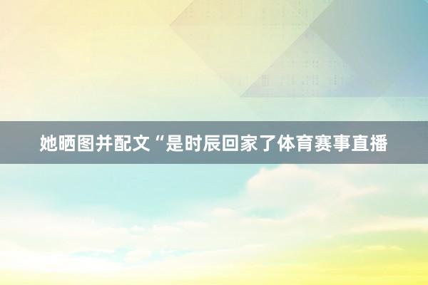 她晒图并配文“是时辰回家了体育赛事直播