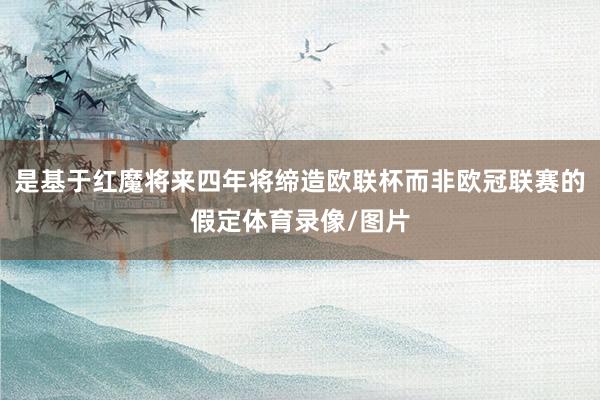 是基于红魔将来四年将缔造欧联杯而非欧冠联赛的假定体育录像/图片