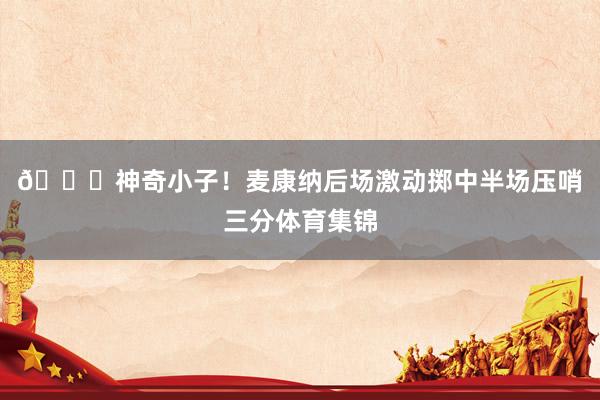 😏神奇小子！麦康纳后场激动掷中半场压哨三分体育集锦