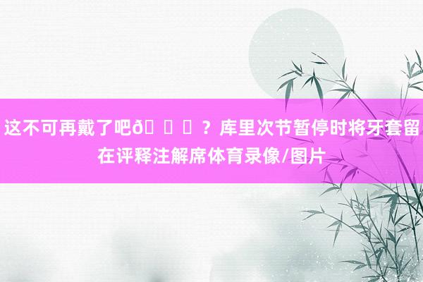 这不可再戴了吧😂？库里次节暂停时将牙套留在评释注解席体育录像/图片