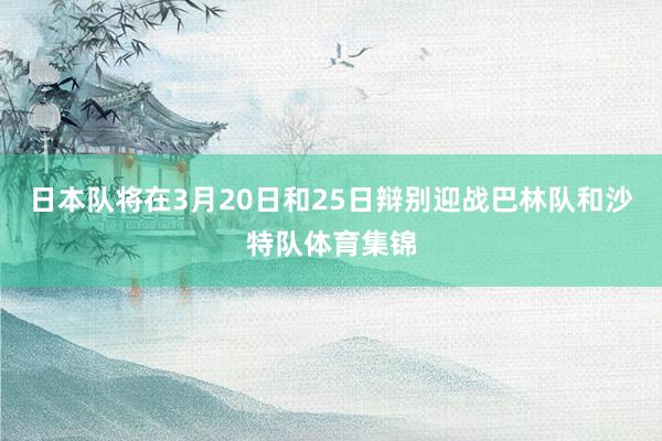 日本队将在3月20日和25日辩别迎战巴林队和沙特队体育集锦