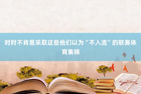 时时不肯意采取这些他们以为“不入流”的联赛体育集锦