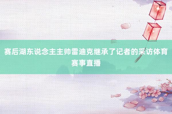 赛后湖东说念主主帅雷迪克继承了记者的采访体育赛事直播