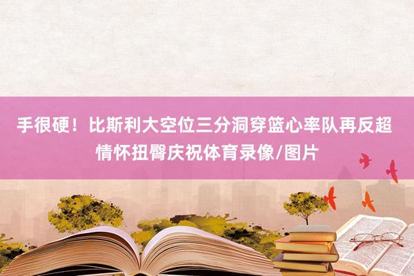 手很硬！比斯利大空位三分洞穿篮心率队再反超 情怀扭臀庆祝体育录像/图片