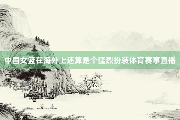 中国女篮在海外上还算是个猛烈扮装体育赛事直播