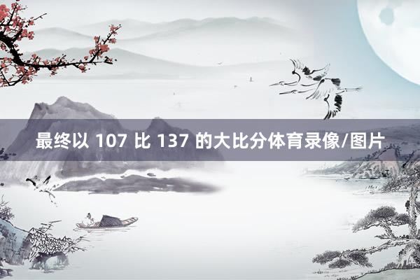 最终以 107 比 137 的大比分体育录像/图片