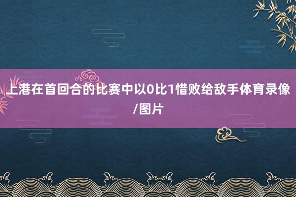 上港在首回合的比赛中以0比1惜败给敌手体育录像/图片