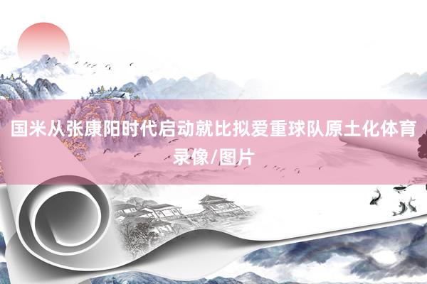 国米从张康阳时代启动就比拟爱重球队原土化体育录像/图片