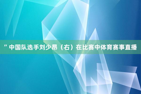 ”中国队选手刘少昂（右）在比赛中体育赛事直播
