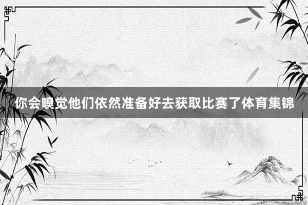 你会嗅觉他们依然准备好去获取比赛了体育集锦