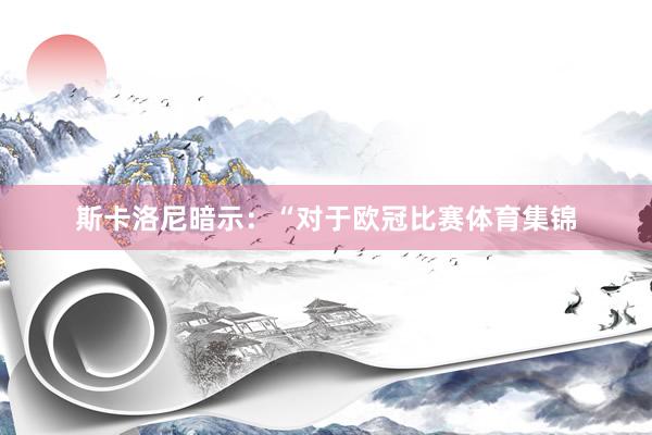 斯卡洛尼暗示：“对于欧冠比赛体育集锦
