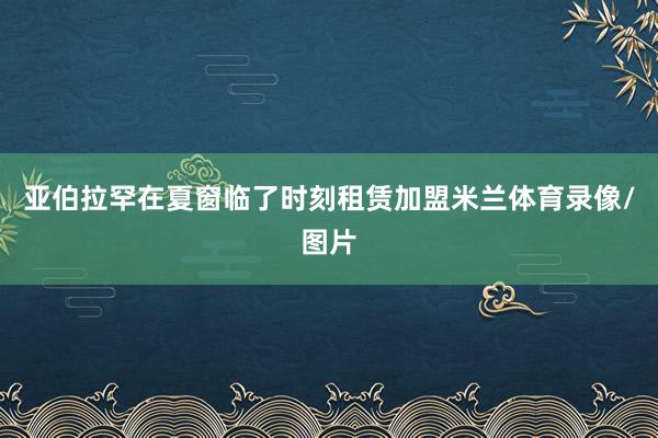 亚伯拉罕在夏窗临了时刻租赁加盟米兰体育录像/图片