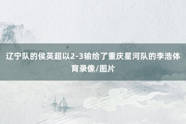 辽宁队的侯英超以2-3输给了重庆星河队的李浩体育录像/图片