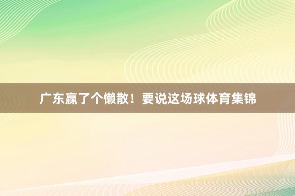 广东赢了个懒散！要说这场球体育集锦