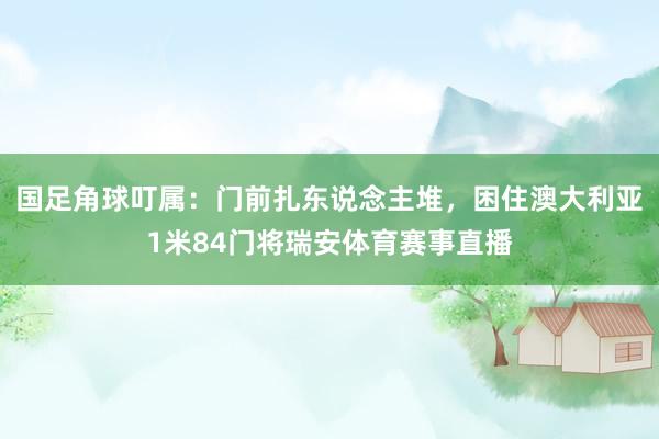 国足角球叮属：门前扎东说念主堆，困住澳大利亚1米84门将瑞安体育赛事直播