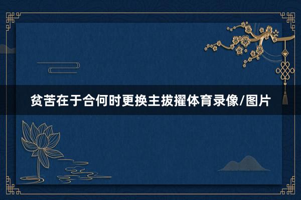 贫苦在于合何时更换主拔擢体育录像/图片