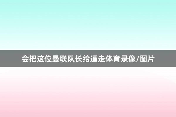 会把这位曼联队长给逼走体育录像/图片