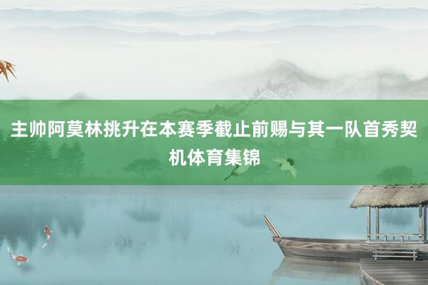 主帅阿莫林挑升在本赛季截止前赐与其一队首秀契机体育集锦