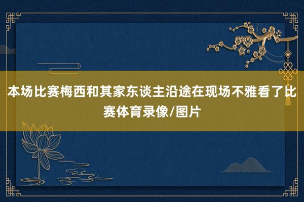 本场比赛梅西和其家东谈主沿途在现场不雅看了比赛体育录像/图片
