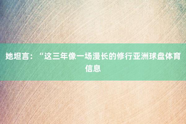 她坦言：“这三年像一场漫长的修行亚洲球盘体育信息