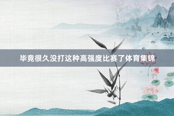 毕竟很久没打这种高强度比赛了体育集锦