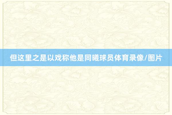但这里之是以戏称他是同曦球员体育录像/图片
