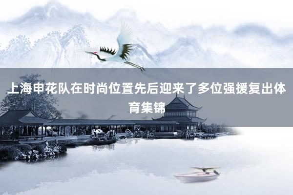 上海申花队在时尚位置先后迎来了多位强援复出体育集锦
