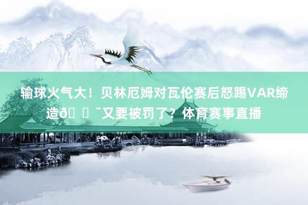 输球火气大！贝林厄姆对瓦伦赛后怒踢VAR缔造😯又要被罚了？体育赛事直播