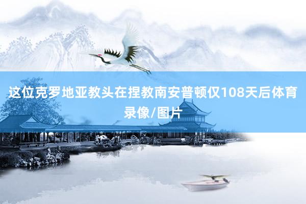 这位克罗地亚教头在捏教南安普顿仅108天后体育录像/图片
