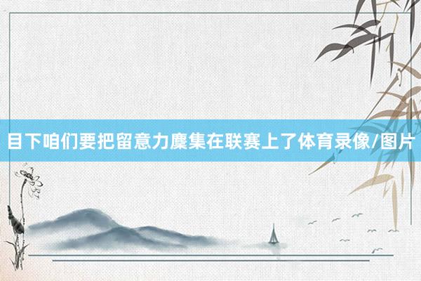 目下咱们要把留意力麇集在联赛上了体育录像/图片
