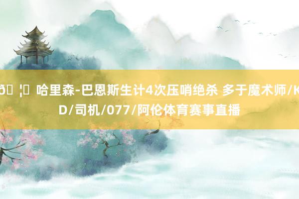 🦅哈里森-巴恩斯生计4次压哨绝杀 多于魔术师/KD/司机/077/阿伦体育赛事直播