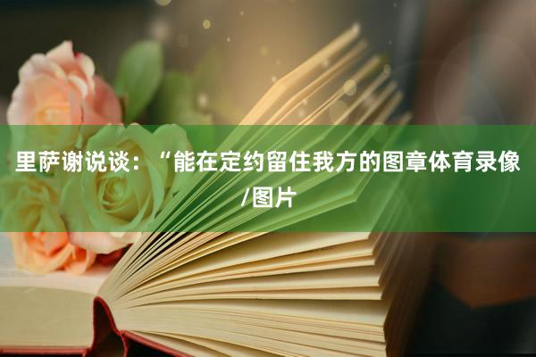 里萨谢说谈：“能在定约留住我方的图章体育录像/图片