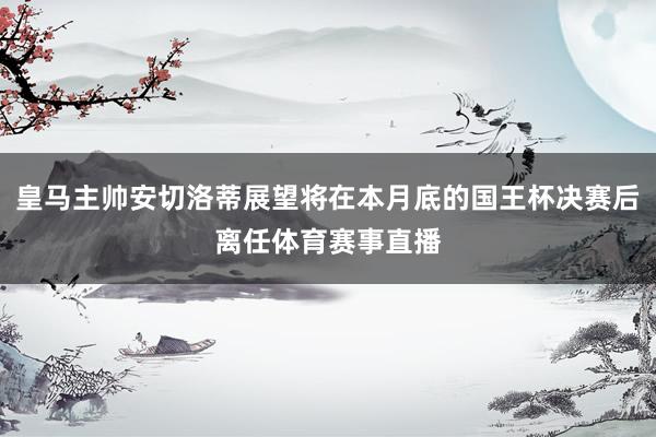皇马主帅安切洛蒂展望将在本月底的国王杯决赛后离任体育赛事直播