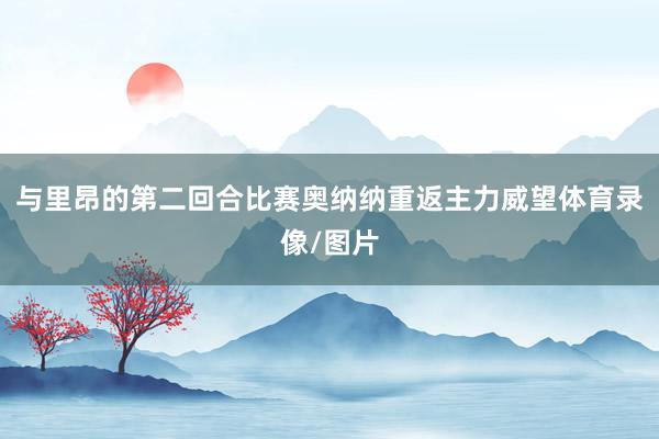与里昂的第二回合比赛奥纳纳重返主力威望体育录像/图片