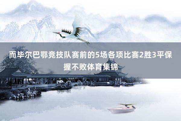 而毕尔巴鄂竞技队赛前的5场各项比赛2胜3平保握不败体育集锦