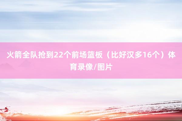 火箭全队抢到22个前场篮板（比好汉多16个）体育录像/图片