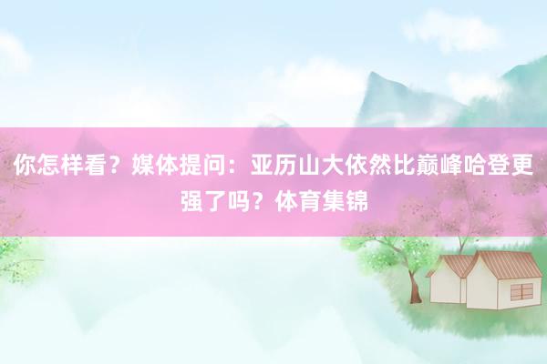 你怎样看？媒体提问：亚历山大依然比巅峰哈登更强了吗？体育集锦