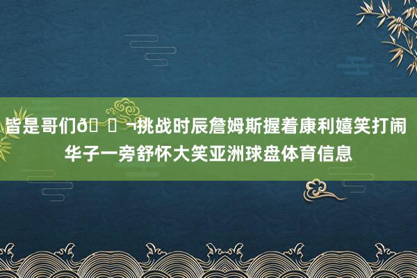 皆是哥们👬挑战时辰詹姆斯握着康利嬉笑打闹 华子一旁舒怀大笑亚洲球盘体育信息