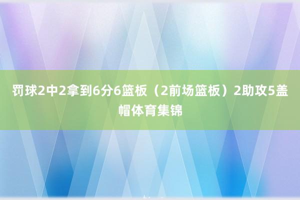 罚球2中2拿到6分6篮板（2前场篮板）2助攻5盖帽体育集锦