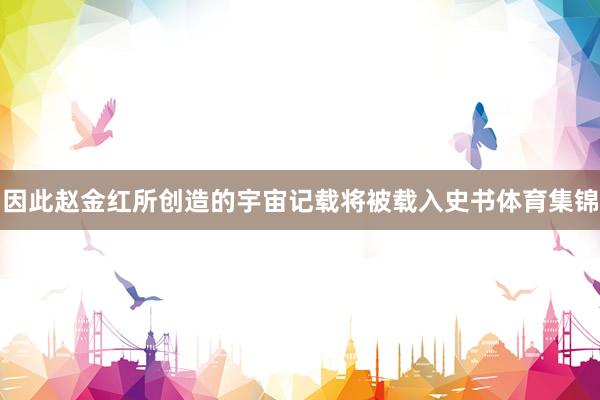 因此赵金红所创造的宇宙记载将被载入史书体育集锦